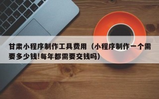 四平甘肃小程序制作工具费用（小程序制作一个需要多少钱!每年都需要交钱吗）