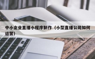 四平中小企业直播小程序制作（小型直播公司如何运营）
