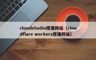 四平cloudstudio搭建网站（cloudflare workers搭建网站）