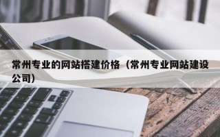 四平常州专业的网站搭建价格（常州专业网站建设公司）